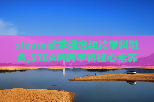 steam教学理念和跨学科融合,STEAM跨学科核心素养，重塑未来学习生态的引擎作用