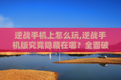 逆战手机上怎么玩,逆战手机版究竟隐藏在哪？全面破解查找途径，让你轻松开启掌上游乐新体验