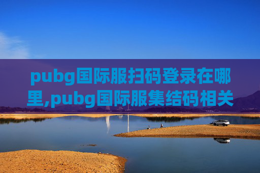 pubg国际服扫码登录在哪里,pubg国际服集结码相关资讯全解析，实用攻略与注意事项