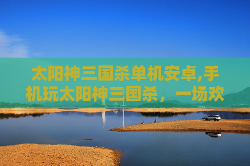 太阳神三国杀单机安卓,手机玩太阳神三国杀，一场欢乐沉浸的三国策略智趣之旅