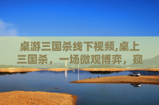 桌游三国杀线下视频,桌上三国杀，一场微观博弈，窥见三国时代的智慧与风云