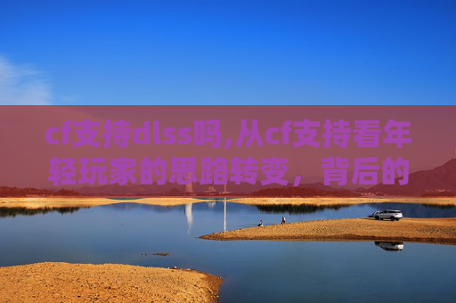 cf支持dlss吗,从cf支持看年轻玩家的思路转变，背后的机遇与挑战解析