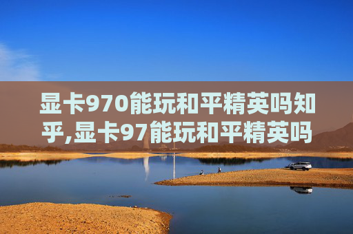 显卡970能玩和平精英吗知乎,显卡97能玩和平精英吗？从性能、配置等多方面深度解析