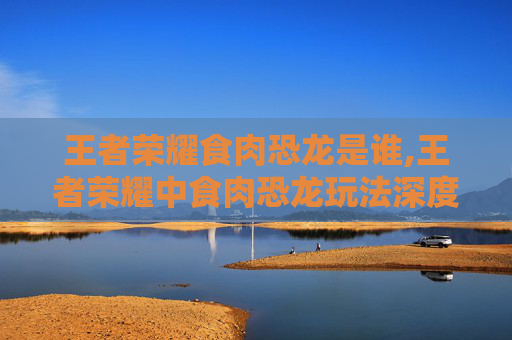 王者荣耀食肉恐龙是谁,王者荣耀中食肉恐龙玩法深度解析，策略、技能与实战技巧全攻略