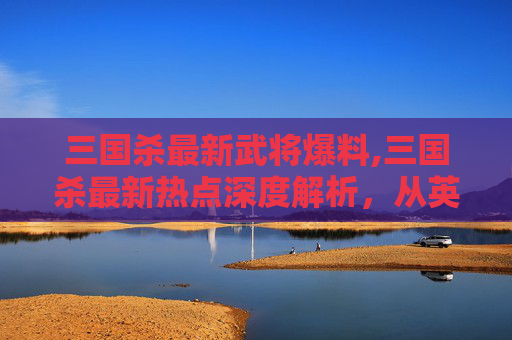三国杀最新武将爆料,三国杀最新热点深度解析，从英雄拓展到玩法革新，全方位洞察当代玩家的核心诉求