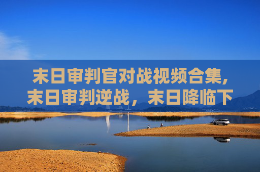 末日审判官对战视频合集,末日审判逆战，末日降临下的生存之路与信仰抉择