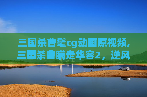 三国杀曹髦cg动画原视频,三国杀曹瞒走华容2，逆风翻盘的关键密码，从策略细节到事件影响全解析