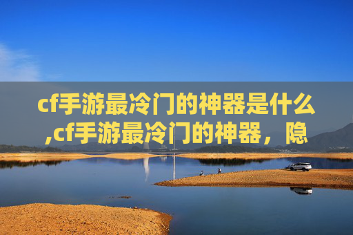 cf手游最冷门的神器是什么,cf手游最冷门的神器，隐藏史诗级增益的奥秘与实战价值