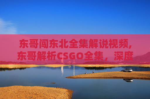 东哥闯东北全集解说视频,东哥解析CSGO全集，深度拆解精彩开团策略与战术体系，带你掌握竞技核心玩法