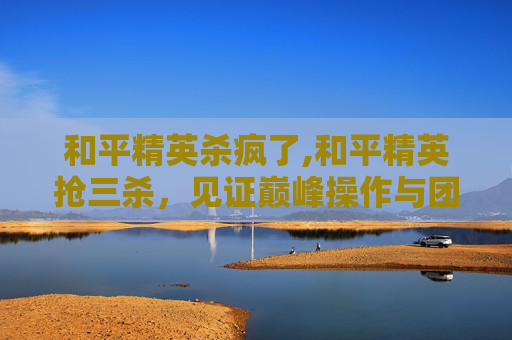 和平精英杀疯了,和平精英抢三杀，见证巅峰操作与团队协作的逆袭之路