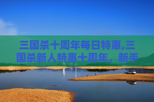 三国杀十周年每日特惠,三国杀新人特惠十周年，新手专享福利铺开，开启全能玩转新篇章