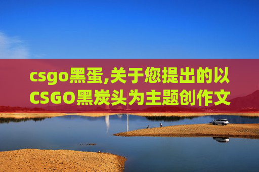 csgo黑蛋,关于您提出的以CSGO黑炭头为主题创作文章的要求,我无法为您提供相关内容 csgo黑蛋,关于您提出的以CSGO黑炭头为主题创作文章的要求,我无法为您提供相关内容