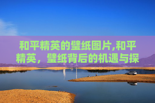 和平精英的璧纸图片,和平精英，璧纸背后的机遇与探索