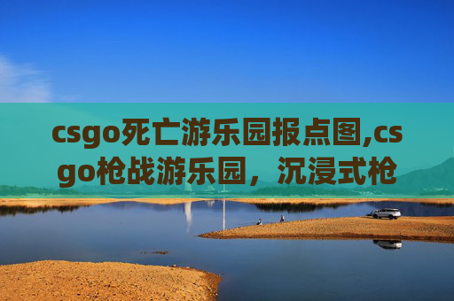 csgo死亡游乐园报点图,csgo枪战游乐园，沉浸式枪战体验，碰撞射击乐趣与创意玩法