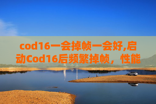 cod16一会掉帧一会好,启动Cod16后频繁掉帧，性能适配的痛点剖析与解决办法