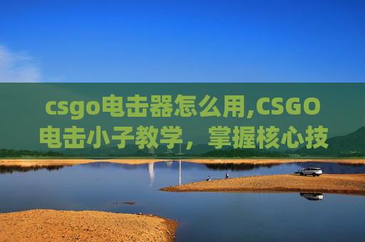 csgo电击器怎么用,CSGO电击小子教学，掌握核心技巧，轻松驾驭电击武器，开启战场新境界