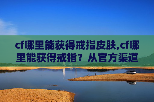 cf哪里能获得戒指皮肤,cf哪里能获得戒指？从官方渠道到刷取攻略全解析，一篇文章搞定操作疑问
