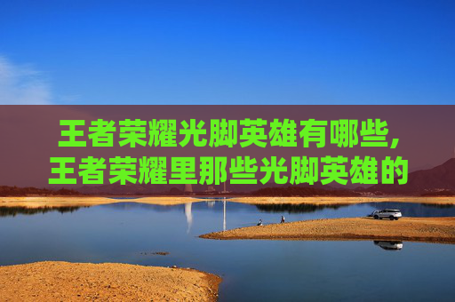 王者荣耀光脚英雄有哪些,王者荣耀里那些光脚英雄的多样玩法与魅力解析
