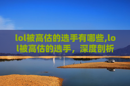lol被高估的选手有哪些,lol被高估的选手，深度剖析背后的多重因素