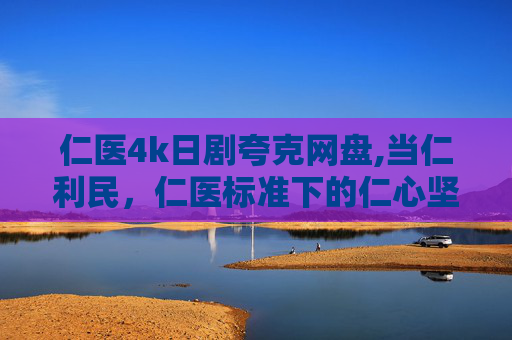 仁医4k日剧夸克网盘,当仁利民，仁医标准下的仁心坚守，让医者价值在守正前行中实现升华