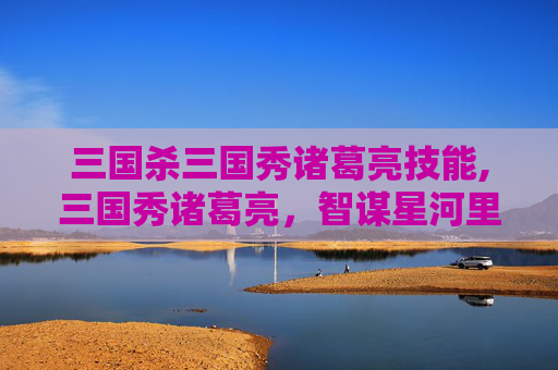 三国杀三国秀诸葛亮技能,三国秀诸葛亮，智谋星河里的璀璨星辰