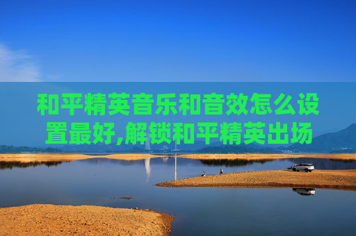 和平精英音乐和音效怎么设置最好,解锁和平精英出场音乐的震撼细节，感受音效营造的战斗氛围