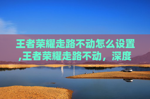 王者荣耀走路不动怎么设置,王者荣耀走路不动，深度解析现状、解决方案与实用技巧