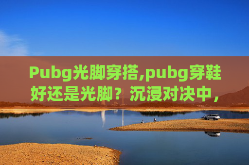 Pubg光脚穿搭,pubg穿鞋好还是光脚？沉浸对决中，每一步选择关乎体验与策略
