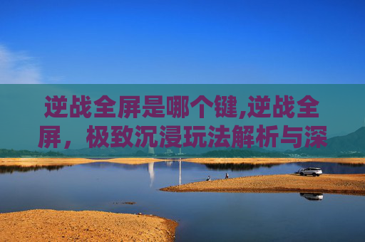 逆战全屏是哪个键,逆战全屏，极致沉浸玩法解析与深度体验指南