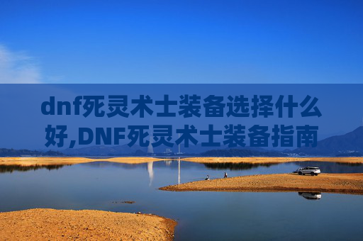 dnf死灵术士装备选择什么好,DNF死灵术士装备指南，如何选择与搭配？