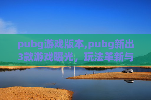 pubg游戏版本,pubg新出3款游戏曝光，玩法革新与赛道拓展，多重趋势引玩家持续关注