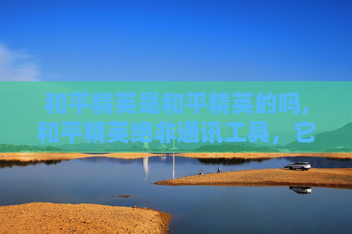 和平精英是和平精英的吗,和平精英绝非通讯工具，它本质是多人竞技的战术载体，与通讯功能无直接关联