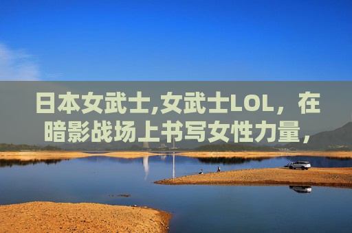 日本女武士,女武士LOL,在暗影战场上书写女性力量,重塑游戏角色价值 日本女武士,女武士LOL,在暗影战场上书写女性力量,重塑游戏角色价值