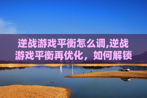 逆战游戏平衡怎么调,逆战游戏平衡再优化，如何解锁更安全畅玩与高能体验？