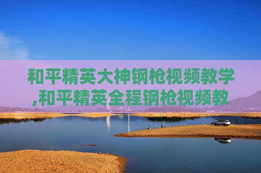 和平精英大神钢枪视频教学,和平精英全程钢枪视频教学，掌握核心技巧，玩出战场压制力