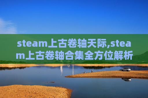steam上古卷轴天际,steam上古卷轴合集全方位解析，海量内容畅玩，沉浸古风世界畅享奇妙体验