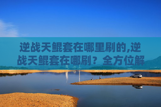逆战天鲲套在哪里刷的,逆战天鲲套在哪刷？全方位解析实战获取全攻略