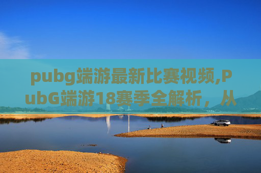pubg端游最新比赛视频,PubG端游18赛季全解析，从版本更新到玩法革新，带你全方位了解这场赛季盛宴