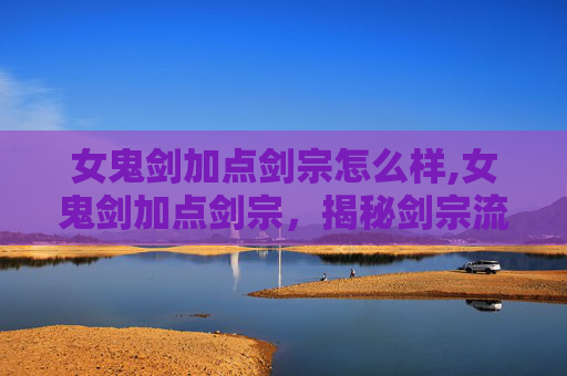 女鬼剑加点剑宗怎么样,女鬼剑加点剑宗，揭秘剑宗流派的奥秘与实战技巧