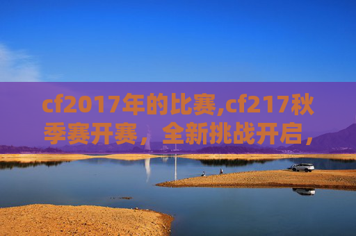 cf2017年的比赛,cf217秋季赛开赛，全新挑战开启，电竞浪潮加速演进