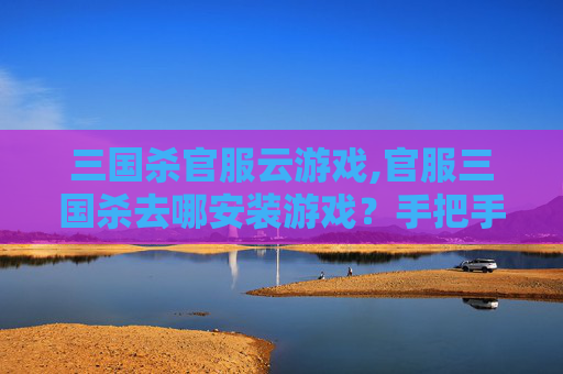 三国杀官服云游戏,官服三国杀去哪安装游戏？手把手教你顺利完成安装全流程