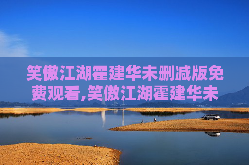 笑傲江湖霍建华未删减版免费观看,笑傲江湖霍建华未删减，一场视觉与情感的盛宴