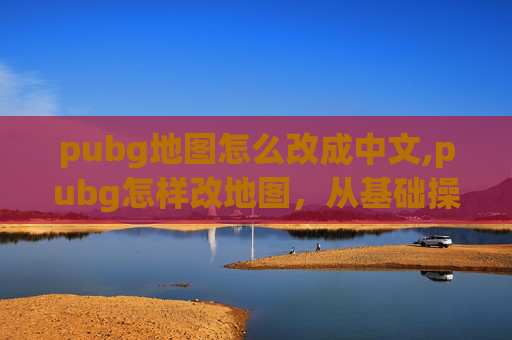pubg地图怎么改成中文,pubg怎样改地图，从基础操作到进阶技巧，全方位解锁自定义地图玩法