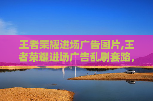 王者荣耀进场广告图片,王者荣耀进场广告乱刷套路，用户避坑指南，别再被这些干扰白浪费游戏时间