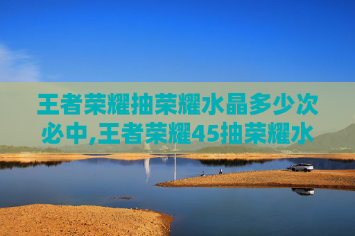 王者荣耀抽荣耀水晶多少次必中,王者荣耀45抽荣耀水晶，机遇与挑战并存的体验引发玩家深度思考