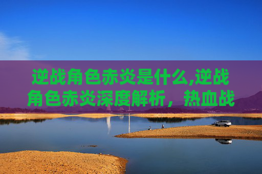 逆战角色赤炎是什么,逆战角色赤炎深度解析,热血战斗底色与精神内核 逆战角色赤炎是什么,逆战角色赤炎深度解析,热血战斗底色与精神内核
