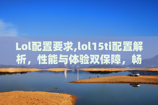 Lol配置要求,lol15ti配置解析，性能与体验双保障，畅享流畅游戏日常