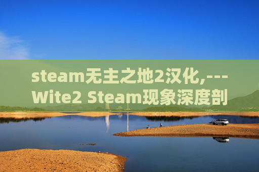 steam无主之地2汉化,---Wite2 Steam现象深度剖析，价值、影响及应对策略全梳理