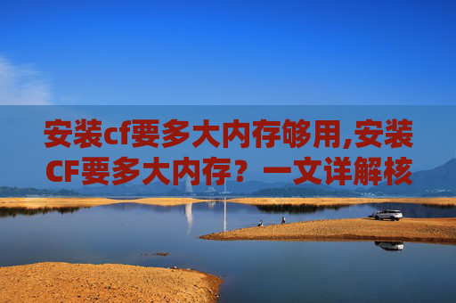 安装cf要多大内存够用,安装CF要多大内存？一文详解核心要求与实操建议，从原理到配置全解析