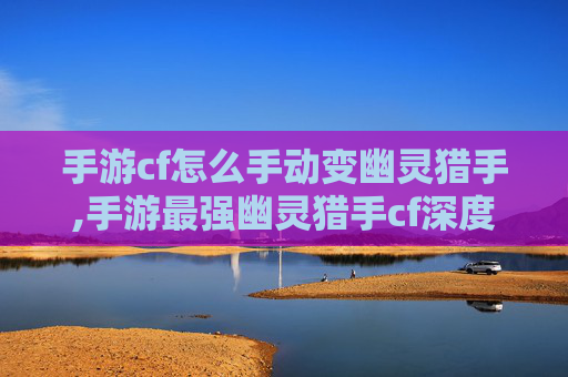 手游cf怎么手动变幽灵猎手,手游最强幽灵猎手cf深度解析，全方位剖析其独特优势与玩法魅力